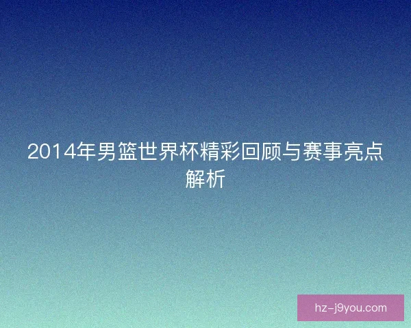 2014年男篮世界杯精彩回顾与赛事亮点解析