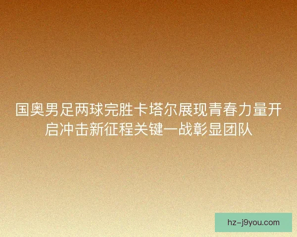 国奥男足两球完胜卡塔尔展现青春力量开启冲击新征程关键一战彰显团队