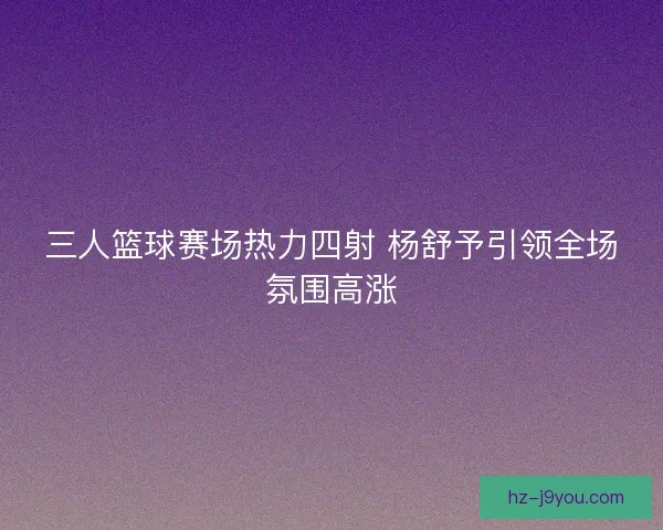 三人篮球赛场热力四射 杨舒予引领全场氛围高涨