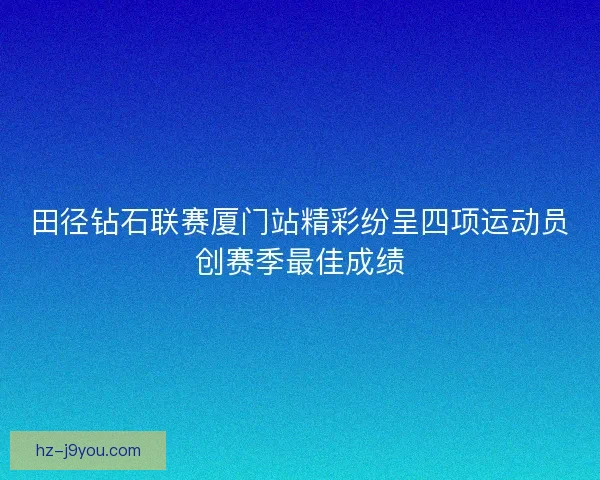 田径钻石联赛厦门站精彩纷呈四项运动员创赛季最佳成绩